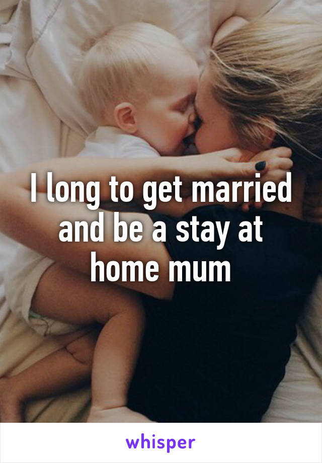 I long to get married and be a stay at home mum