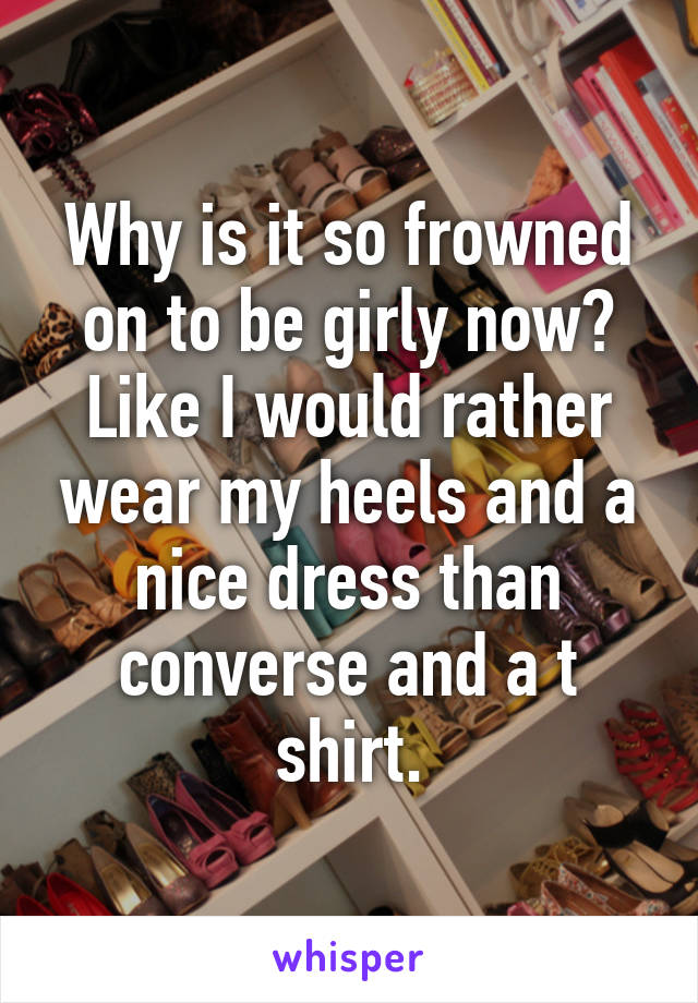 Why is it so frowned on to be girly now? Like I would rather wear my heels and a nice dress than converse and a t shirt.