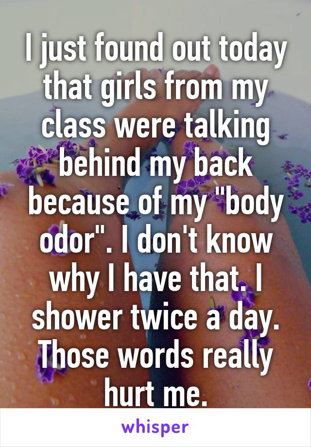 I just found out today that girls from my class were talking behind my back because of my "body odor". I don't know why I have that. I shower twice a day. Those words really hurt me.