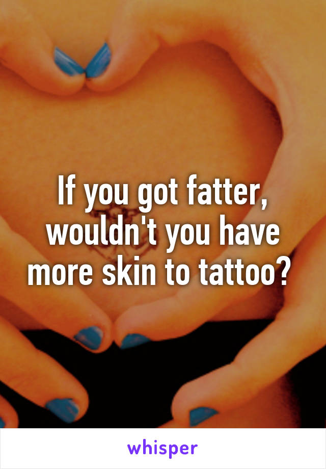 If you got fatter, wouldn't you have more skin to tattoo? 