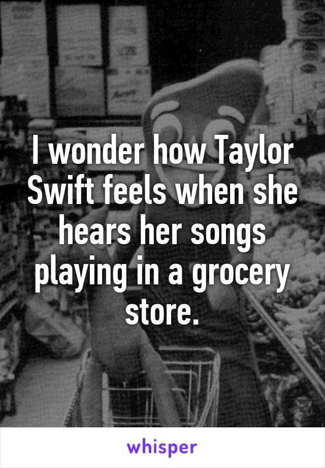 I wonder how Taylor Swift feels when she hears her songs playing in a grocery store.