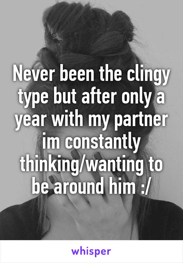 Never been the clingy type but after only a year with my partner im constantly thinking/wanting to be around him :/