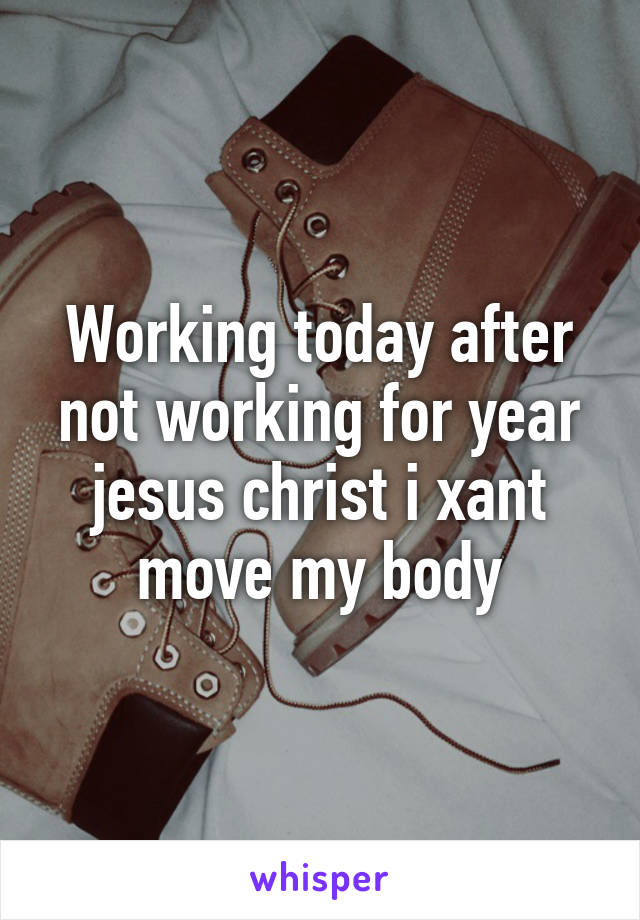 Working today after not working for year jesus christ i xant move my body