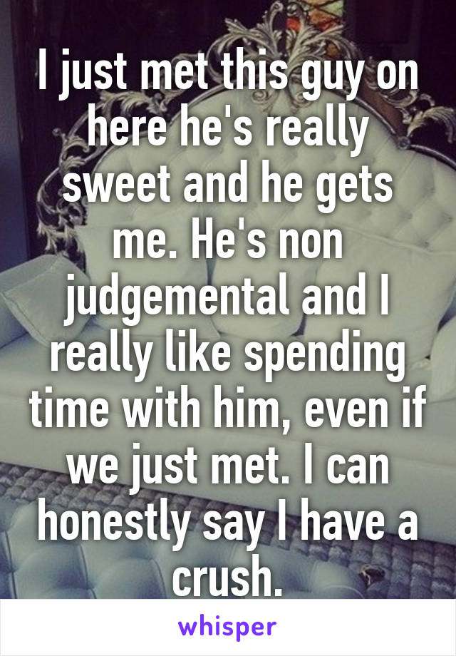 I just met this guy on here he's really sweet and he gets me. He's non judgemental and I really like spending time with him, even if we just met. I can honestly say I have a crush.