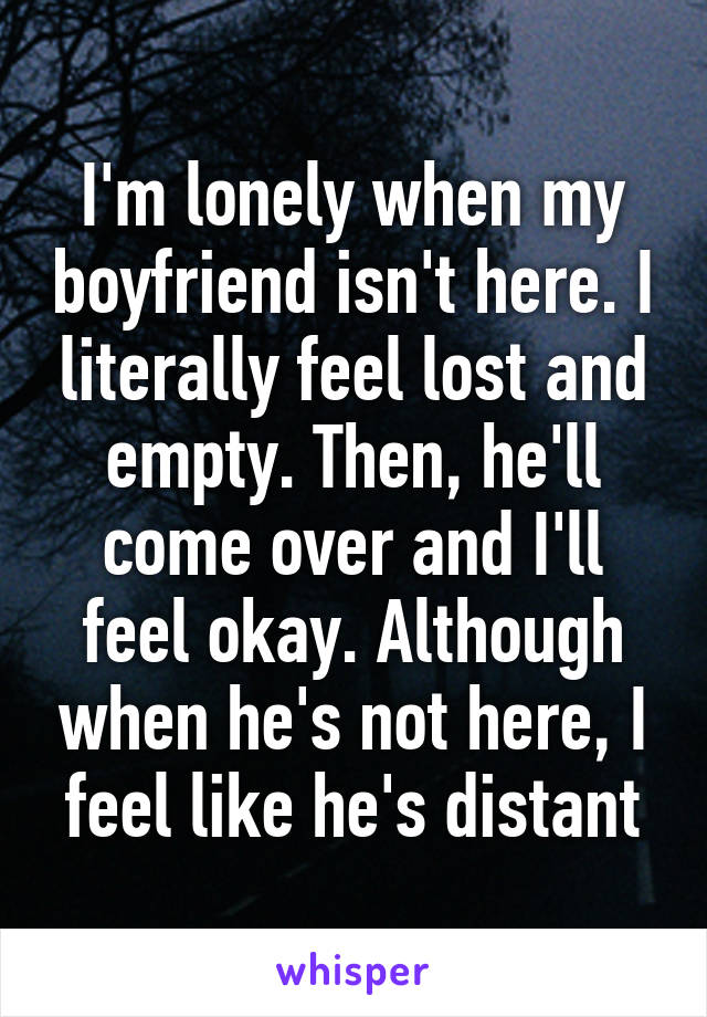 I'm lonely when my boyfriend isn't here. I literally feel lost and empty. Then, he'll come over and I'll feel okay. Although when he's not here, I feel like he's distant