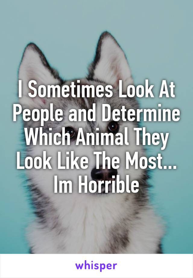 I Sometimes Look At People and Determine Which Animal They Look Like The Most... Im Horrible