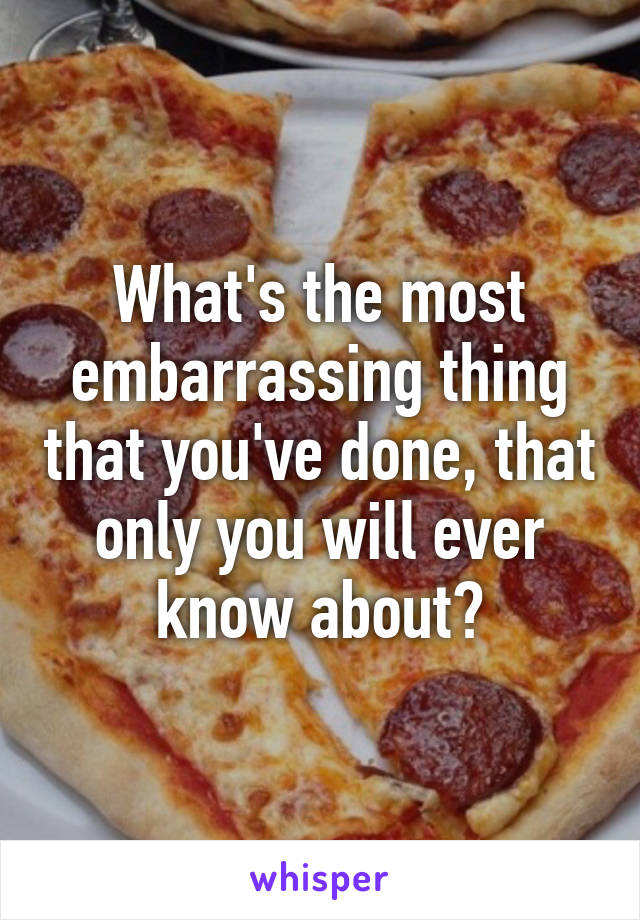 What's the most embarrassing thing that you've done, that only you will ever know about?