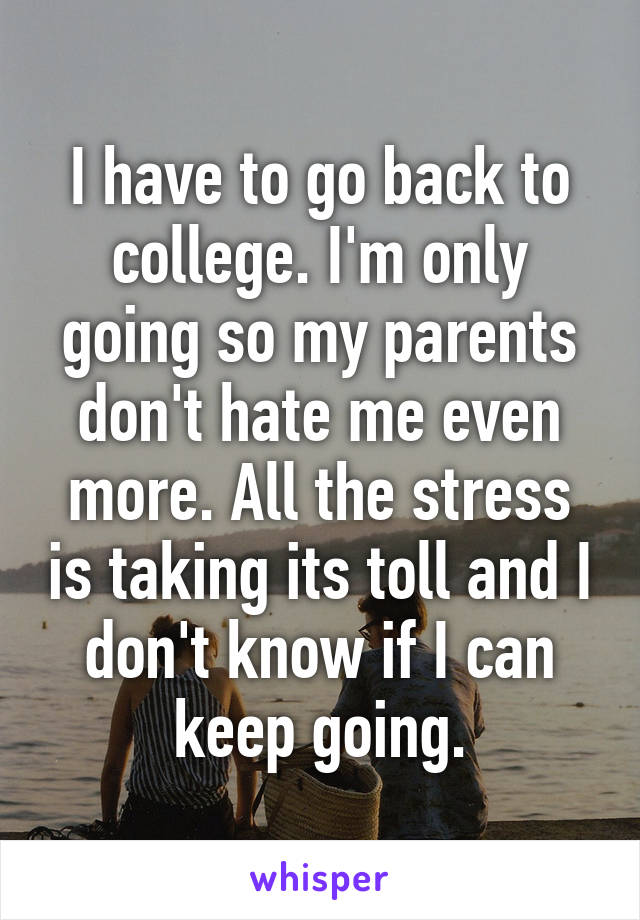 I have to go back to college. I'm only going so my parents don't hate me even more. All the stress is taking its toll and I don't know if I can keep going.