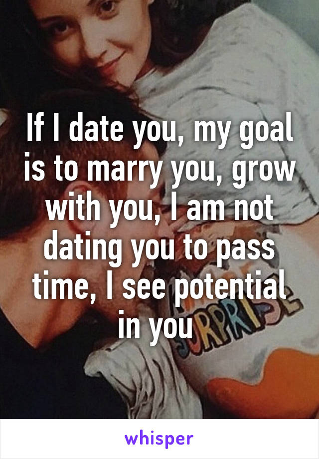 If I date you, my goal is to marry you, grow with you, I am not dating you to pass time, I see potential in you 