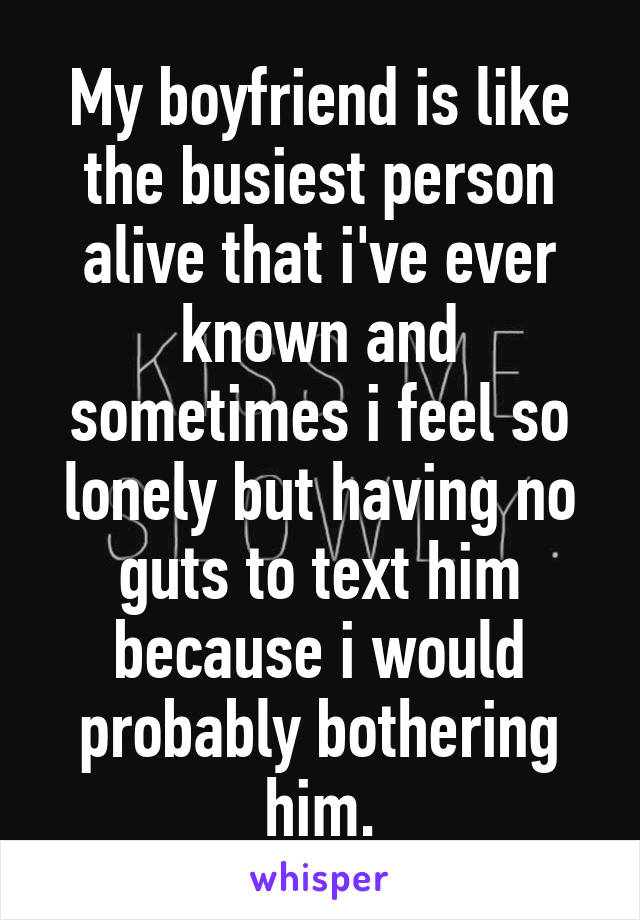 My boyfriend is like the busiest person alive that i've ever known and sometimes i feel so lonely but having no guts to text him because i would probably bothering him.