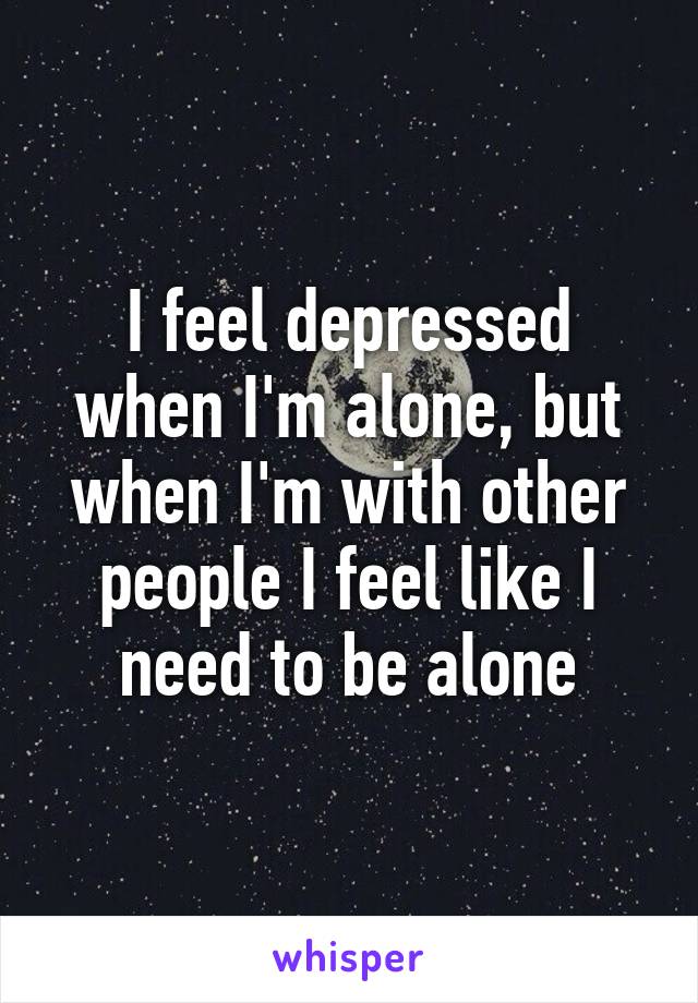 I feel depressed when I'm alone, but when I'm with other people I feel like I need to be alone