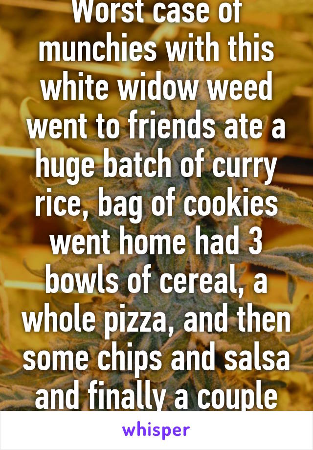 Worst case of munchies with this white widow weed went to friends ate a huge batch of curry rice, bag of cookies went home had 3 bowls of cereal, a whole pizza, and then some chips and salsa and finally a couple donuts!! 