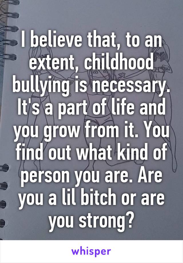 I believe that, to an extent, childhood bullying is necessary. It's a part of life and you grow from it. You find out what kind of person you are. Are you a lil bitch or are you strong?