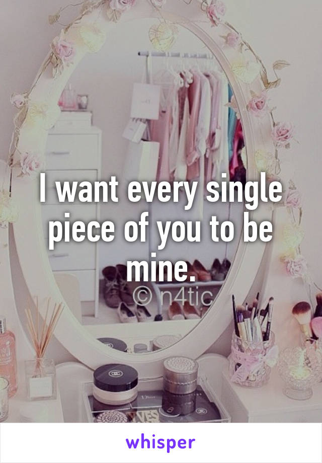 I want every single piece of you to be mine.