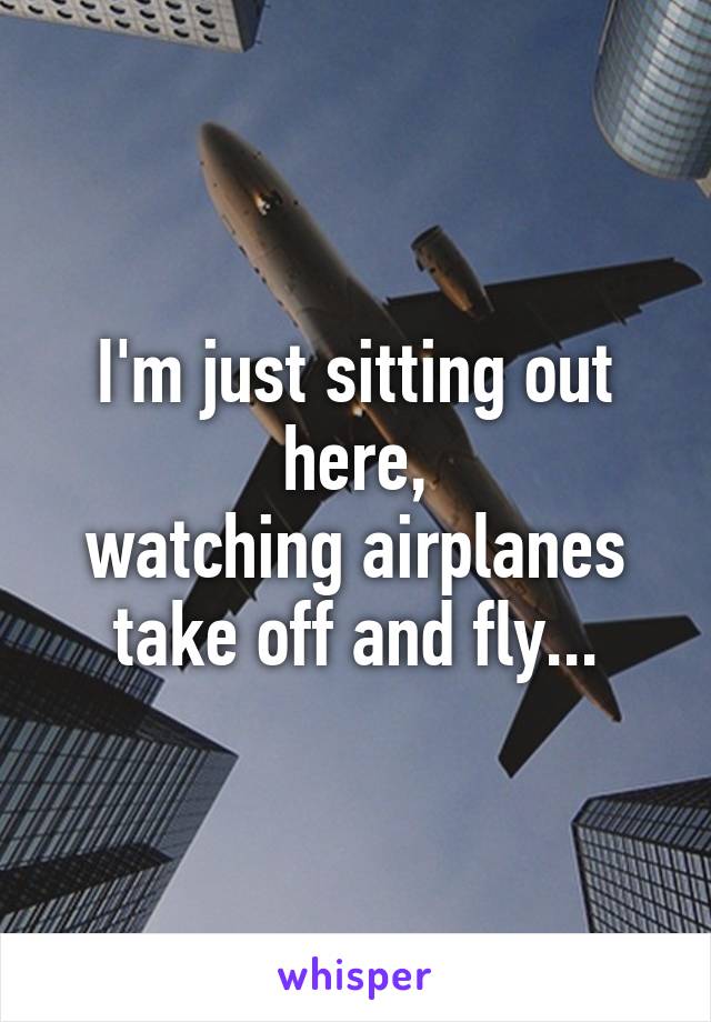 I'm just sitting out here,
watching airplanes
take off and fly...