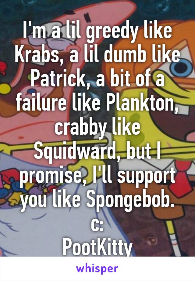 I'm a lil greedy like Krabs, a lil dumb like Patrick, a bit of a failure like Plankton, crabby like Squidward, but I promise, I'll support you like Spongebob.
c:
PootKitty