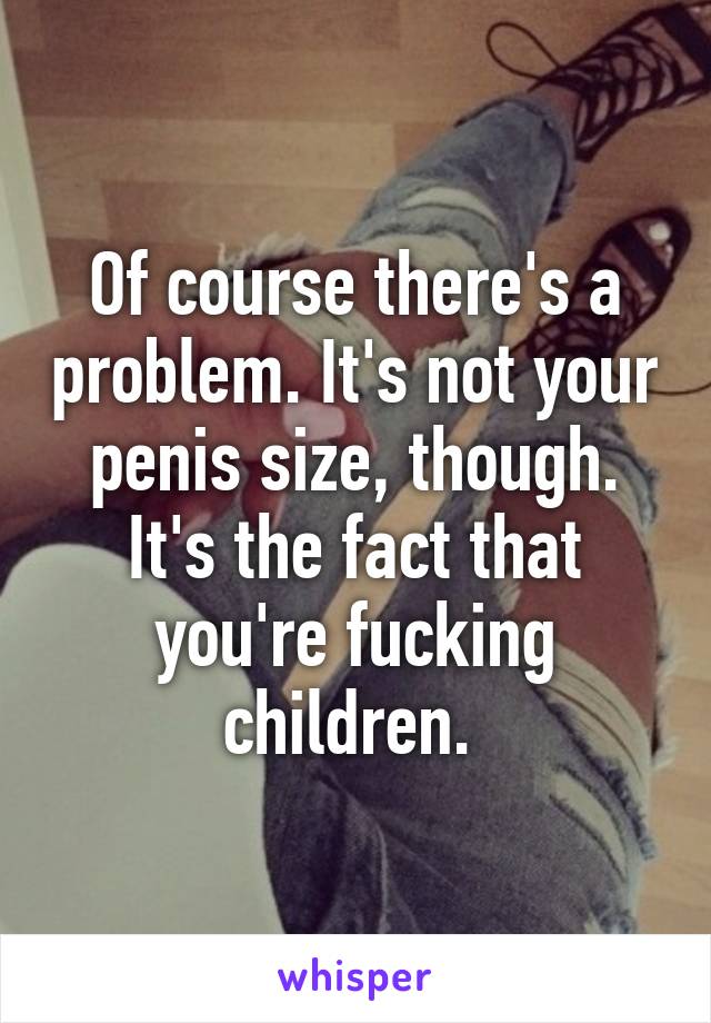 Of course there's a problem. It's not your penis size, though. It's the fact that you're fucking children. 