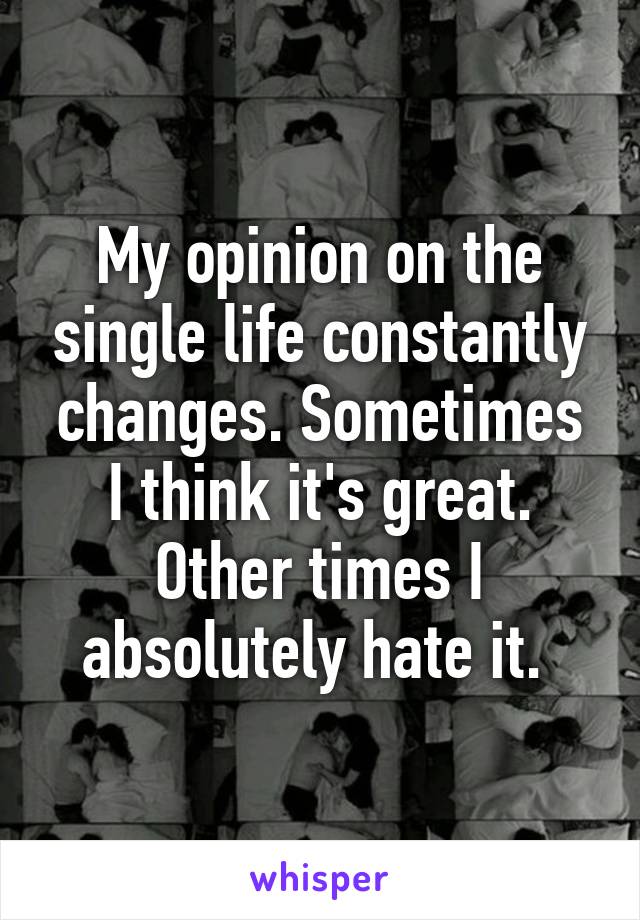 My opinion on the single life constantly changes. Sometimes I think it's great. Other times I absolutely hate it. 