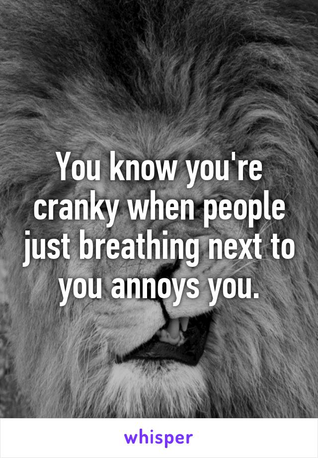 You know you're cranky when people just breathing next to you annoys you.