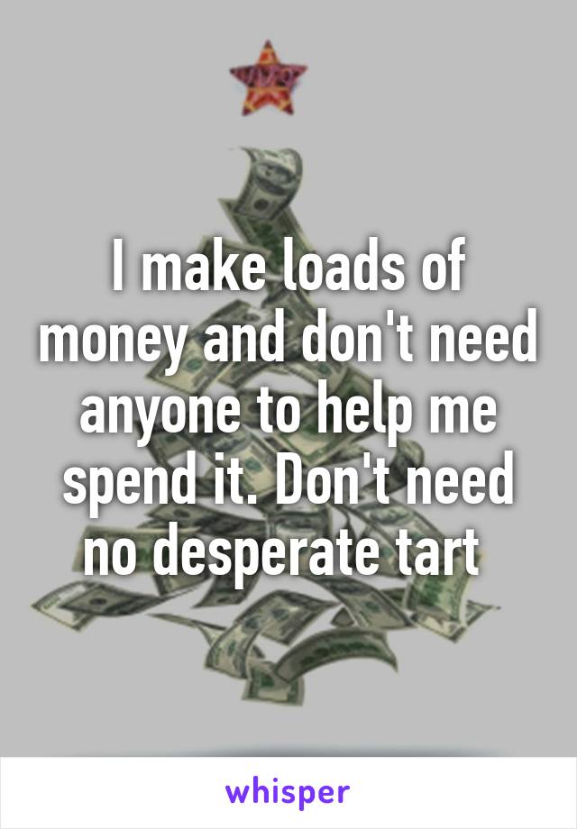 I make loads of money and don't need anyone to help me spend it. Don't need no desperate tart 