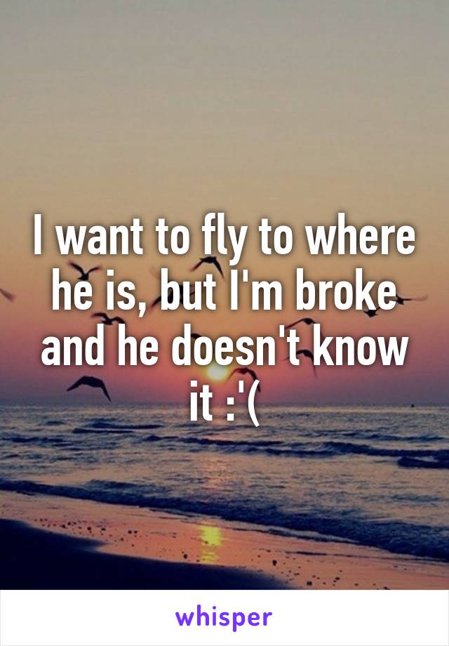 I want to fly to where he is, but I'm broke and he doesn't know it :'(