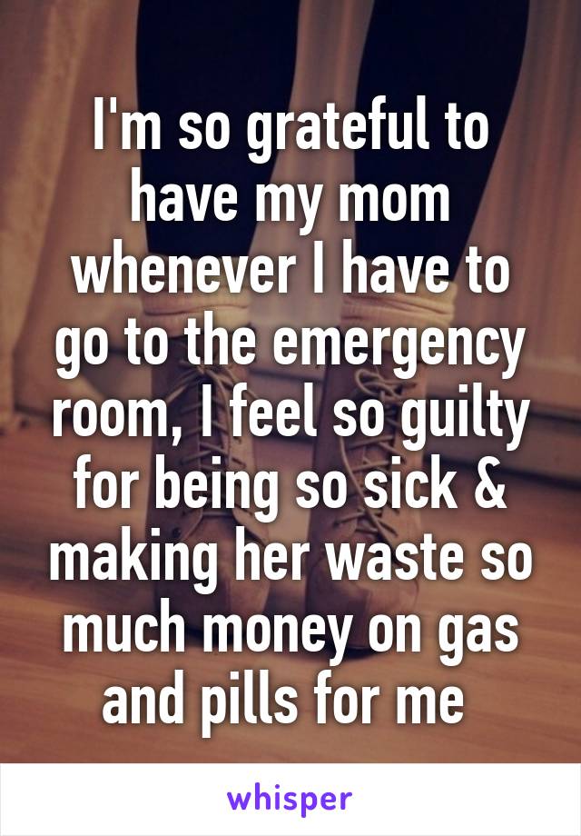 I'm so grateful to have my mom whenever I have to go to the emergency room, I feel so guilty for being so sick & making her waste so much money on gas and pills for me 