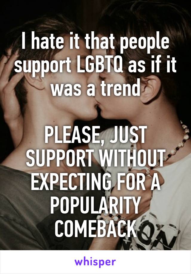 I hate it that people support LGBTQ as if it was a trend

PLEASE, JUST SUPPORT WITHOUT EXPECTING FOR A POPULARITY COMEBACK