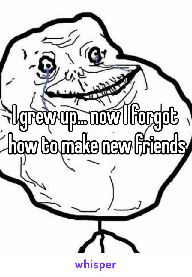 I grew up... now I forgot how to make new friends
