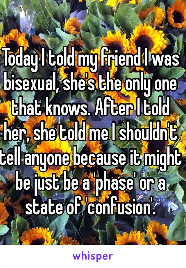 Today I told my friend I was bisexual, she's the only one that knows. After I told her, she told me I shouldn't tell anyone because it might be just be a 'phase' or a state of 'confusion'. 