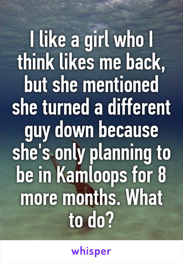 I like a girl who I think likes me back, but she mentioned she turned a different guy down because she's only planning to be in Kamloops for 8 more months. What to do?