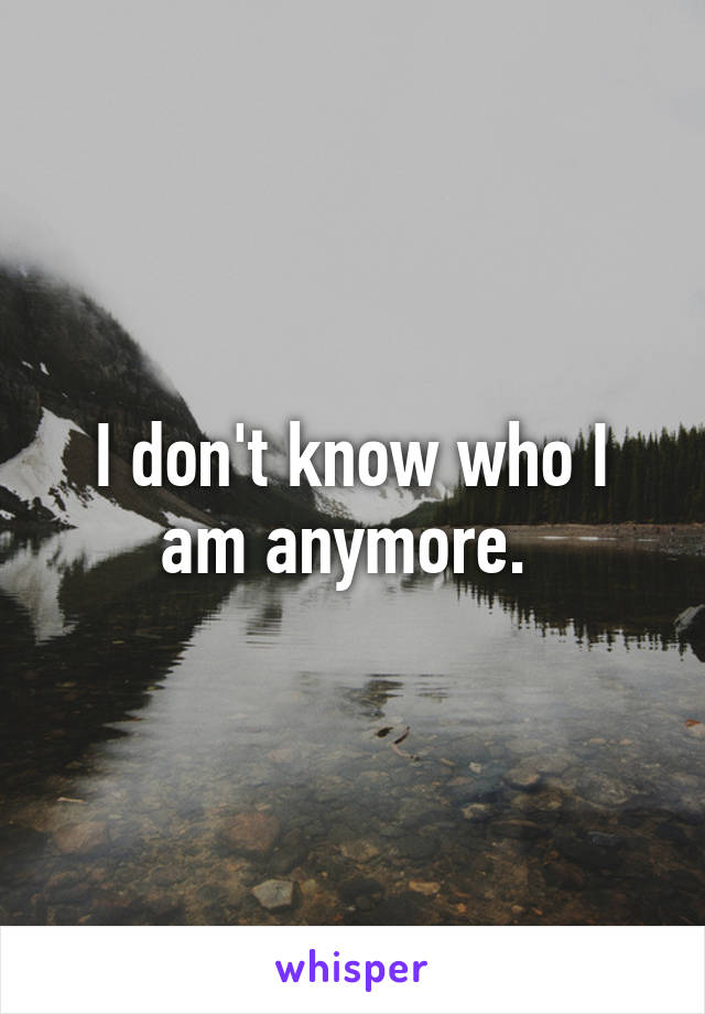 I don't know who I am anymore. 