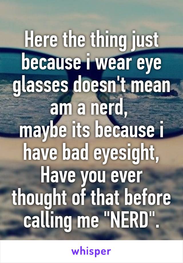 Here the thing just because i wear eye glasses doesn't mean am a nerd, 
maybe its because i have bad eyesight,
Have you ever thought of that before calling me "NERD".