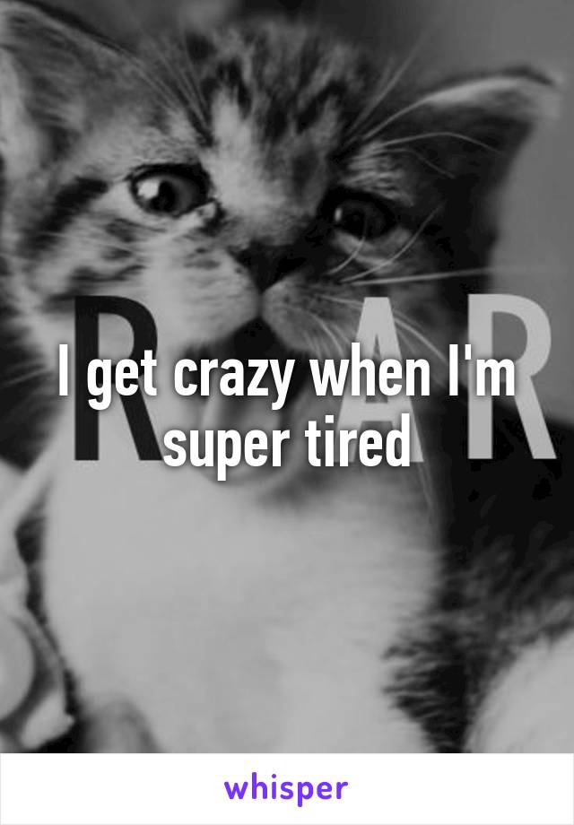 I get crazy when I'm super tired