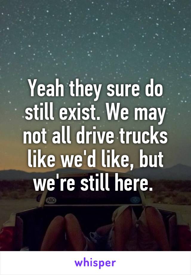 Yeah they sure do still exist. We may not all drive trucks like we'd like, but we're still here. 