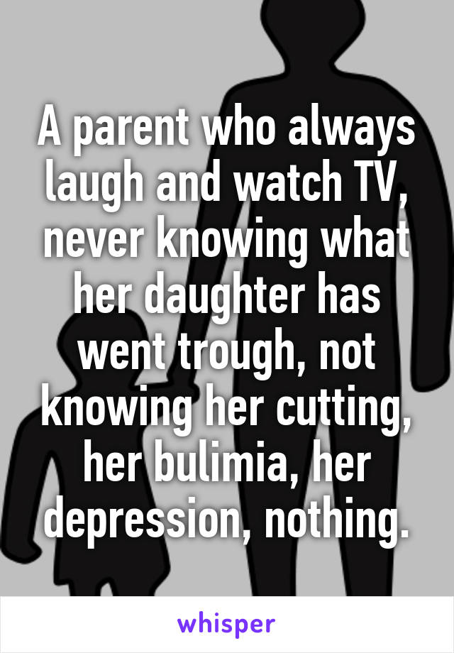 A parent who always laugh and watch TV, never knowing what her daughter has went trough, not knowing her cutting, her bulimia, her depression, nothing.