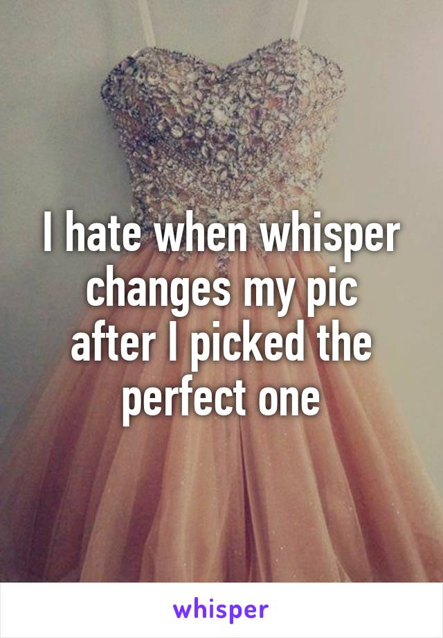 I hate when whisper changes my pic
after I picked the perfect one