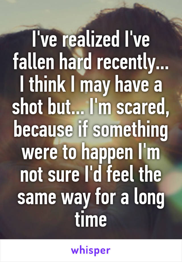 I've realized I've fallen hard recently... I think I may have a shot but... I'm scared, because if something were to happen I'm not sure I'd feel the same way for a long time