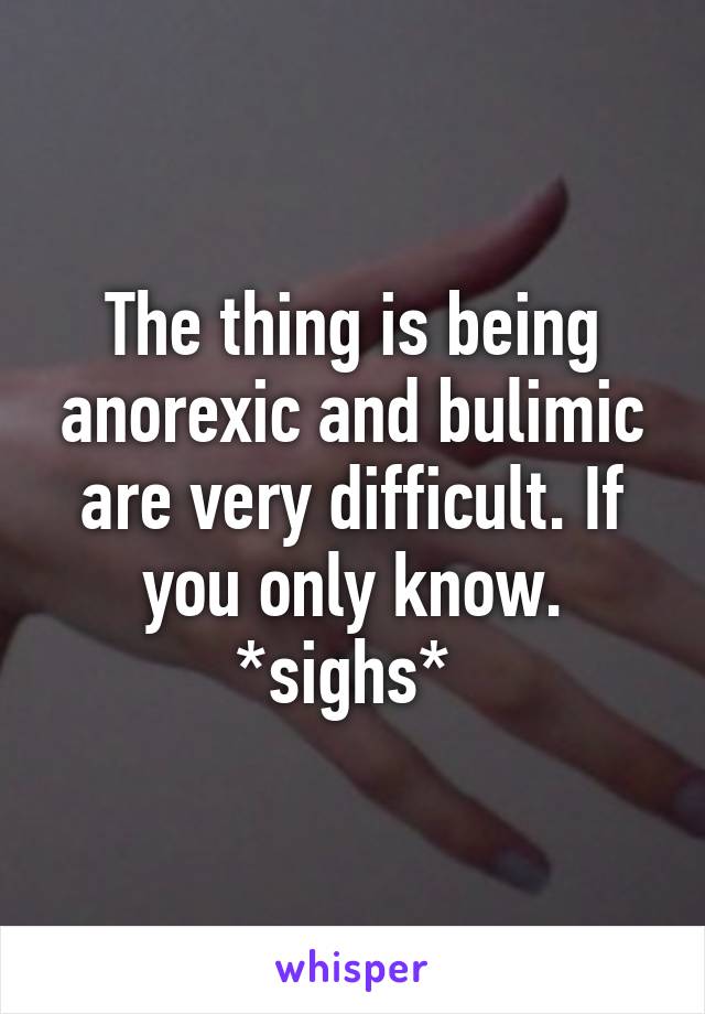 The thing is being anorexic and bulimic are very difficult. If you only know. *sighs* 