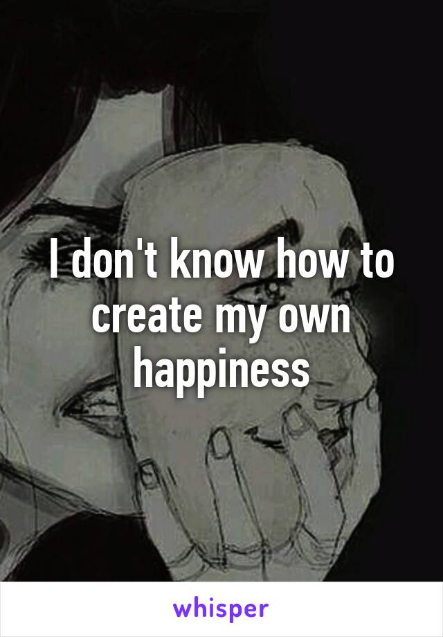 I don't know how to create my own happiness