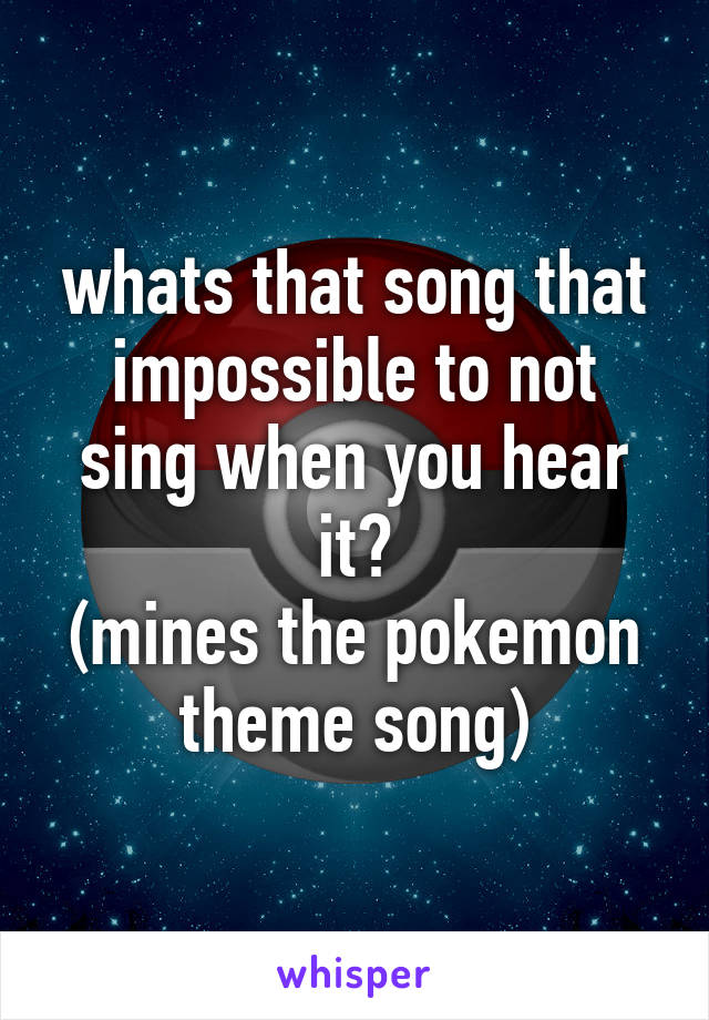 whats that song that impossible to not sing when you hear it?
(mines the pokemon theme song)