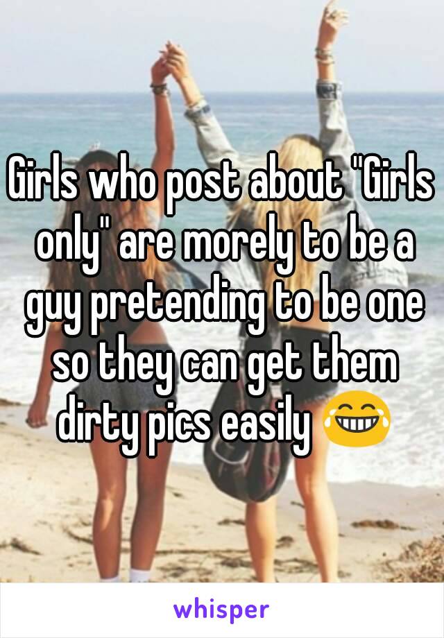 Girls who post about "Girls only" are morely to be a guy pretending to be one so they can get them dirty pics easily 😂