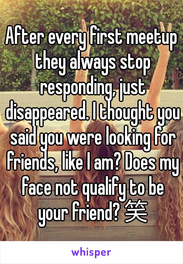 After every first meetup they always stop responding, just disappeared. I thought you said you were looking for friends, like I am? Does my face not qualify to be your friend? 笑