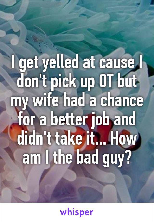 I get yelled at cause I don't pick up OT but my wife had a chance for a better job and didn't take it... How am I the bad guy?