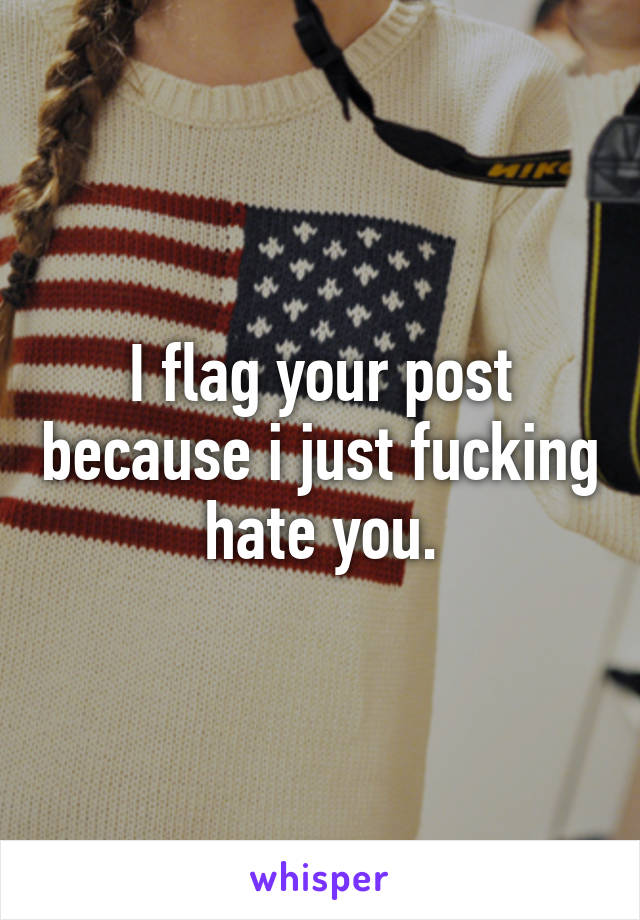 I flag your post because i just fucking hate you.