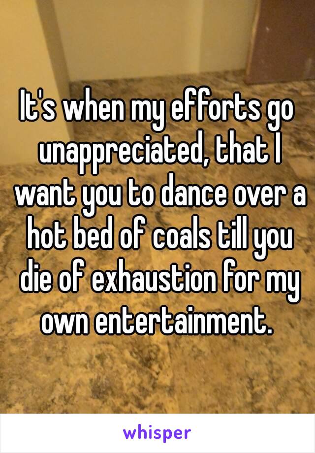 It's when my efforts go unappreciated, that I want you to dance over a hot bed of coals till you die of exhaustion for my own entertainment. 