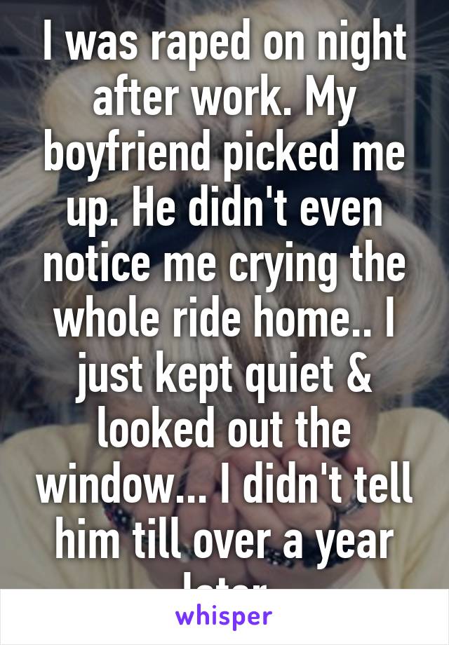 I was raped on night after work. My boyfriend picked me up. He didn't even notice me crying the whole ride home.. I just kept quiet & looked out the window... I didn't tell him till over a year later