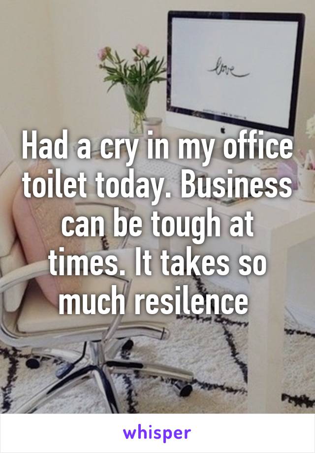 Had a cry in my office toilet today. Business can be tough at times. It takes so much resilence 