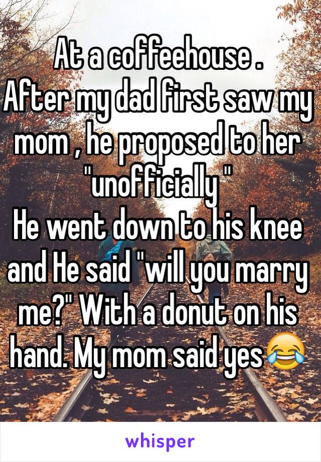 At a coffeehouse .
After my dad first saw my mom , he proposed to her "unofficially " 
He went down to his knee and He said "will you marry me?" With a donut on his hand. My mom said yes😂
