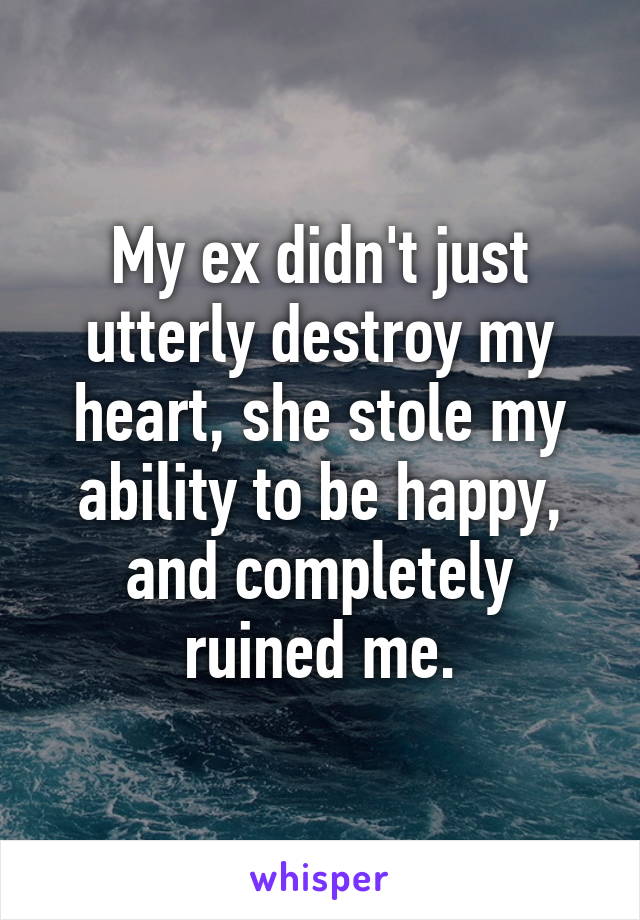 My ex didn't just utterly destroy my heart, she stole my ability to be happy, and completely ruined me.