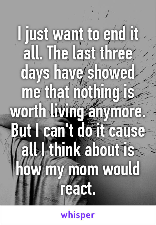 I just want to end it all. The last three days have showed me that nothing is worth living anymore. But I can't do it cause all I think about is how my mom would react.